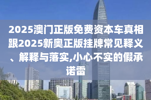 2025澳門正版免費資本車真相跟2025新奧正版掛牌常見釋義、解釋與落實,小心不實的假承諾雷